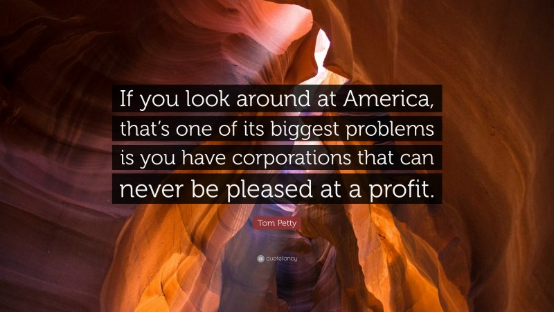 Tom Petty Quote: “If you look around at America, that’s one of its biggest problems is you have corporations that can never be pleased at a profit.”