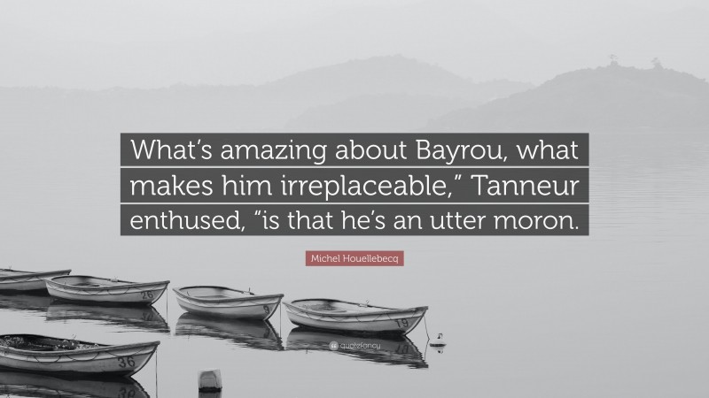 Michel Houellebecq Quote: “What’s amazing about Bayrou, what makes him irreplaceable,” Tanneur enthused, “is that he’s an utter moron.”