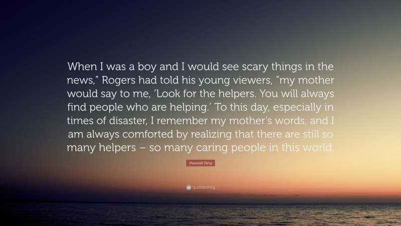 Maxwell King Quote: “When I was a boy and I would see scary things in the news,” Rogers had told his young viewers, “my mother would say to me, ‘Look for the helpers. You will always find people who are helping.’ To this day, especially in times of disaster, I remember my mother’s words, and I am always comforted by realizing that there are still so many helpers – so many caring people in this world.”