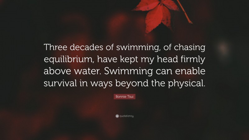Bonnie Tsui Quote: “Three decades of swimming, of chasing equilibrium, have kept my head firmly above water. Swimming can enable survival in ways beyond the physical.”