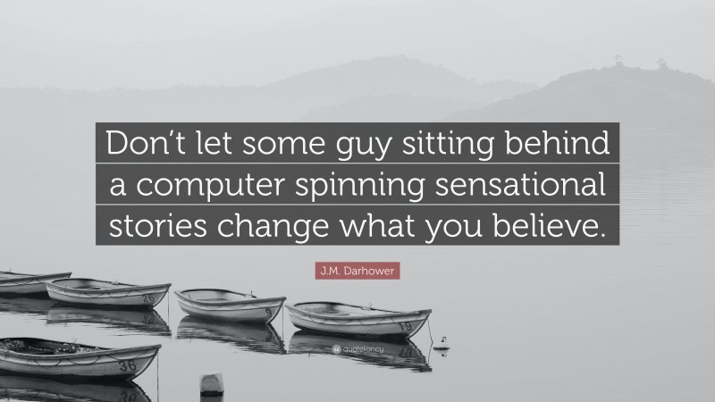 J.M. Darhower Quote: “Don’t let some guy sitting behind a computer spinning sensational stories change what you believe.”