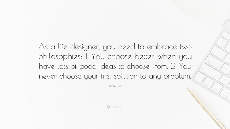 Bill Burnett Quote: “As a life designer, you need to embrace two philosophies: 1. You choose better when you have lots of good ideas to choose from. 2. You never choose your first solution to any problem.”