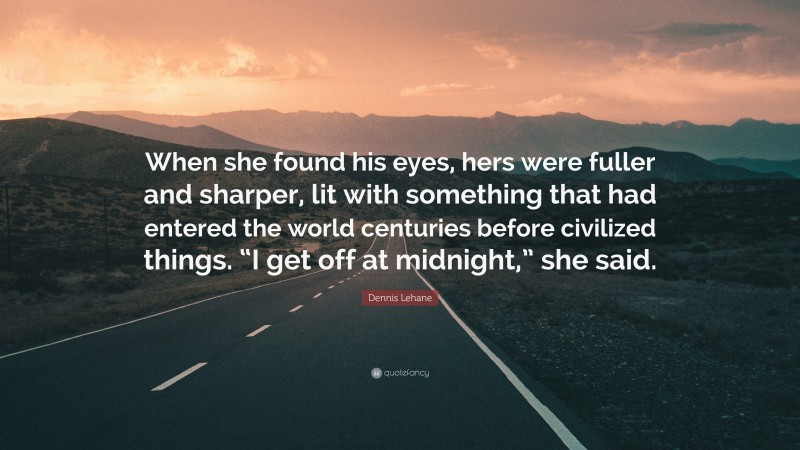 Dennis Lehane Quote: “When she found his eyes, hers were fuller and sharper, lit with something that had entered the world centuries before civilized things. “I get off at midnight,” she said.”