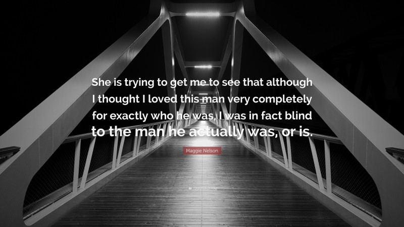 Maggie Nelson Quote: “She is trying to get me to see that although I thought I loved this man very completely for exactly who he was, I was in fact blind to the man he actually was, or is.”