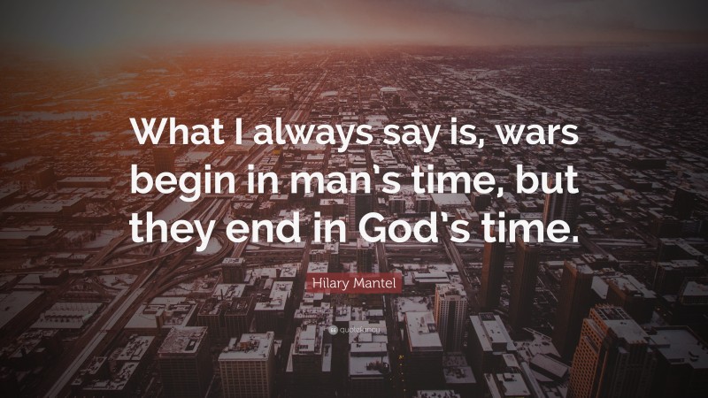 Hilary Mantel Quote: “What I always say is, wars begin in man’s time, but they end in God’s time.”