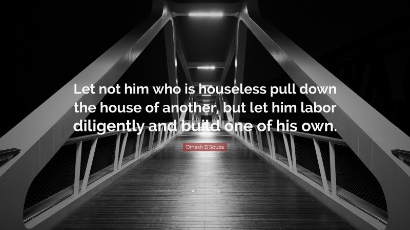 Dinesh D'Souza Quote: “Let not him who is houseless pull down the house of another, but let him labor diligently and build one of his own.”