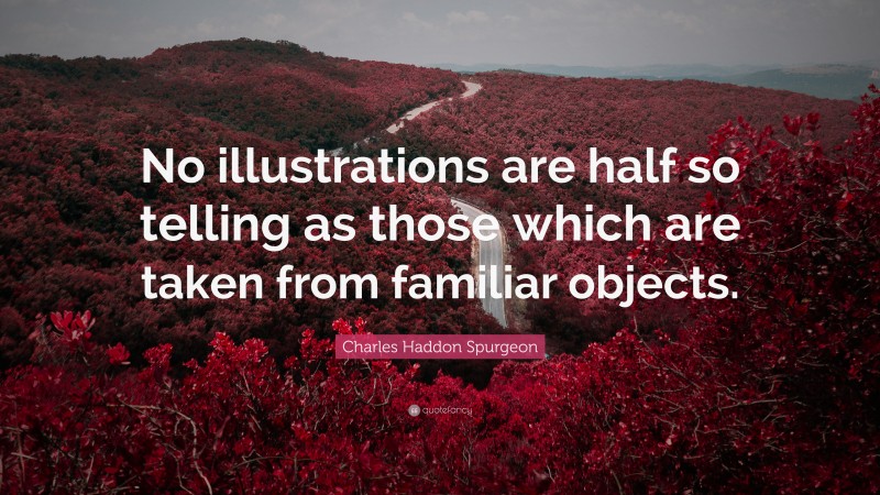 Charles Haddon Spurgeon Quote: “No illustrations are half so telling as those which are taken from familiar objects.”