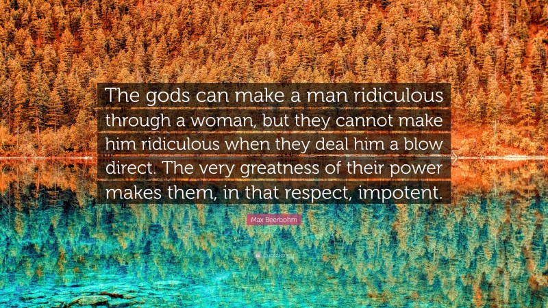 Max Beerbohm Quote: “The gods can make a man ridiculous through a woman, but they cannot make him ridiculous when they deal him a blow direct. The very greatness of their power makes them, in that respect, impotent.”