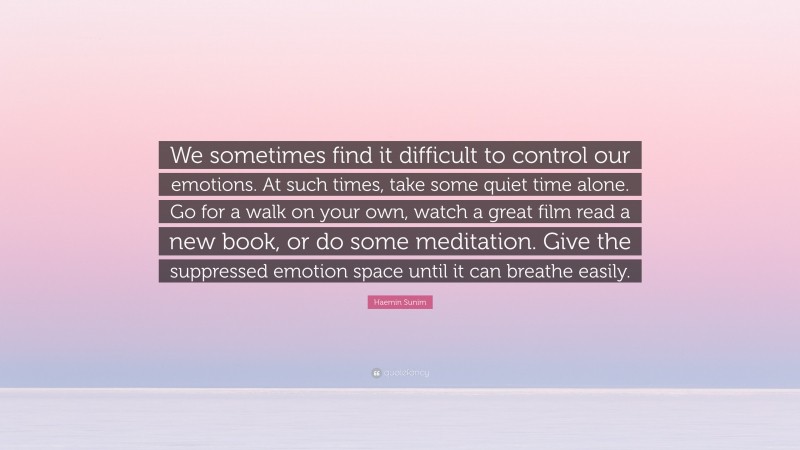Haemin Sunim Quote: “We sometimes find it difficult to control our emotions. At such times, take some quiet time alone. Go for a walk on your own, watch a great film read a new book, or do some meditation. Give the suppressed emotion space until it can breathe easily.”