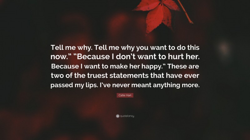 Callie Hart Quote: “Tell me why. Tell me why you want to do this now.” “Because I don’t want to hurt her. Because I want to make her happy.” These are two of the truest statements that have ever passed my lips. I’ve never meant anything more.”