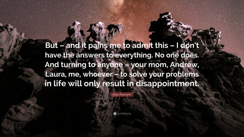 Abby Rosmarin Quote: “But – and it pains me to admit this – I don’t have the answers to everything. No one does. And turning to anyone – your mom, Andrew, Laura, me, whoever – to solve your problems in life will only result in disappointment.”