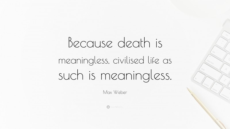 Max Weber Quote: “Because death is meaningless, civilised life as such is meaningless.”