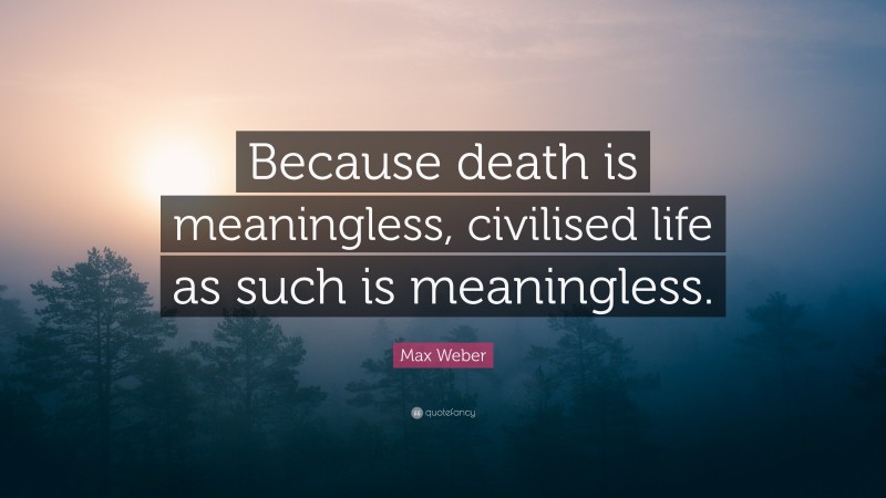 Max Weber Quote: “Because death is meaningless, civilised life as such is meaningless.”