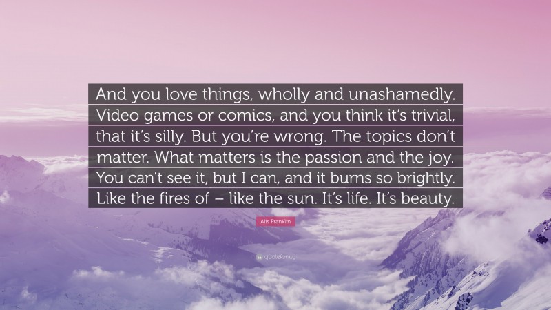 Alis Franklin Quote: “And you love things, wholly and unashamedly. Video games or comics, and you think it’s trivial, that it’s silly. But you’re wrong. The topics don’t matter. What matters is the passion and the joy. You can’t see it, but I can, and it burns so brightly. Like the fires of – like the sun. It’s life. It’s beauty.”