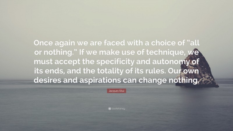 Jacques Ellul Quote: “Once again we are faced with a choice of “all or nothing.” If we make use of technique, we must accept the specificity and autonomy of its ends, and the totality of its rules. Our own desires and aspirations can change nothing.”