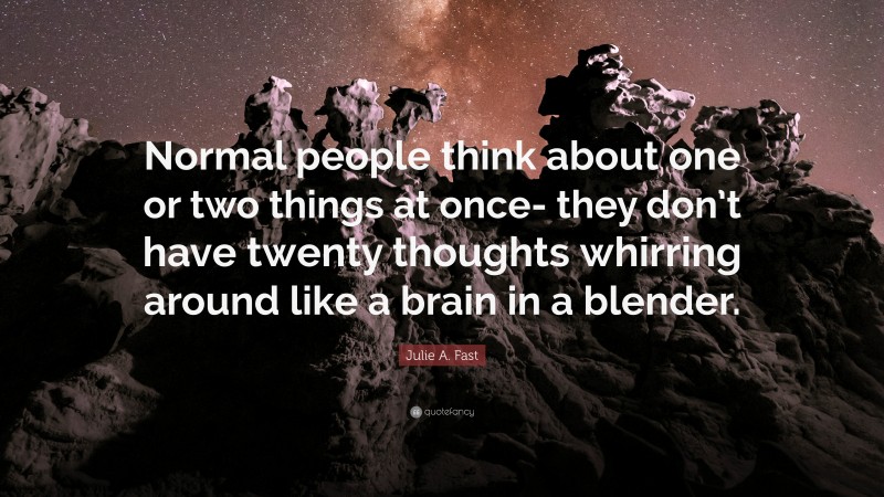 Julie A. Fast Quote: “Normal people think about one or two things at once- they don’t have twenty thoughts whirring around like a brain in a blender.”