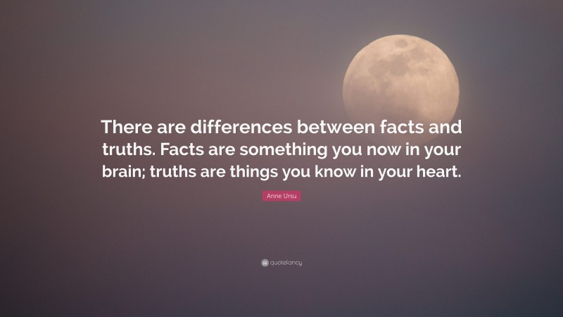 Anne Ursu Quote: “There are differences between facts and truths. Facts are something you now in your brain; truths are things you know in your heart.”