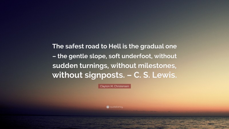 Clayton M. Christensen Quote: “The safest road to Hell is the gradual one – the gentle slope, soft underfoot, without sudden turnings, without milestones, without signposts. – C. S. Lewis.”
