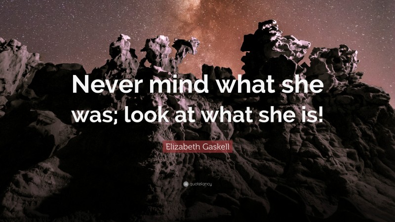 Elizabeth Gaskell Quote: “Never mind what she was; look at what she is!”