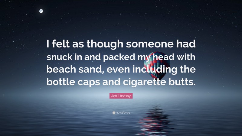 Jeff Lindsay Quote: “I felt as though someone had snuck in and packed my head with beach sand, even including the bottle caps and cigarette butts.”