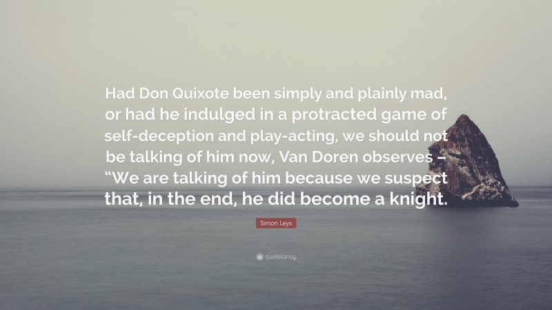 Simon Leys Quote: “Had Don Quixote been simply and plainly mad, or had he indulged in a protracted game of self-deception and play-acting, we should not be talking of him now, Van Doren observes – “We are talking of him because we suspect that, in the end, he did become a knight.”