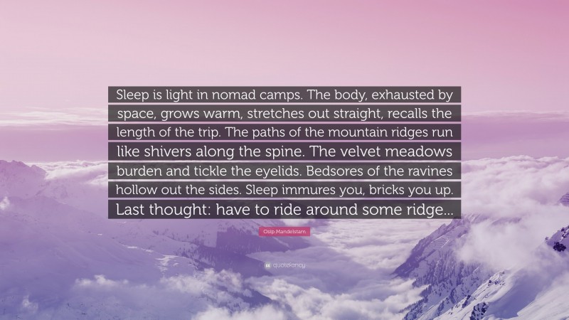 Osip Mandelstam Quote: “Sleep is light in nomad camps. The body, exhausted by space, grows warm, stretches out straight, recalls the length of the trip. The paths of the mountain ridges run like shivers along the spine. The velvet meadows burden and tickle the eyelids. Bedsores of the ravines hollow out the sides. Sleep immures you, bricks you up. Last thought: have to ride around some ridge...”