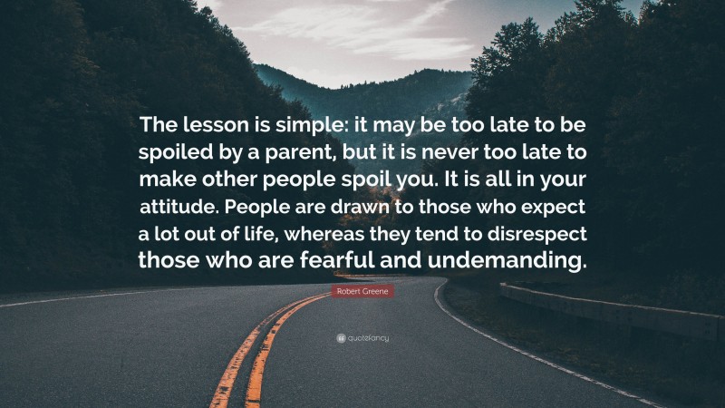 Robert Greene Quote: “The lesson is simple: it may be too late to be spoiled by a parent, but it is never too late to make other people spoil you. It is all in your attitude. People are drawn to those who expect a lot out of life, whereas they tend to disrespect those who are fearful and undemanding.”