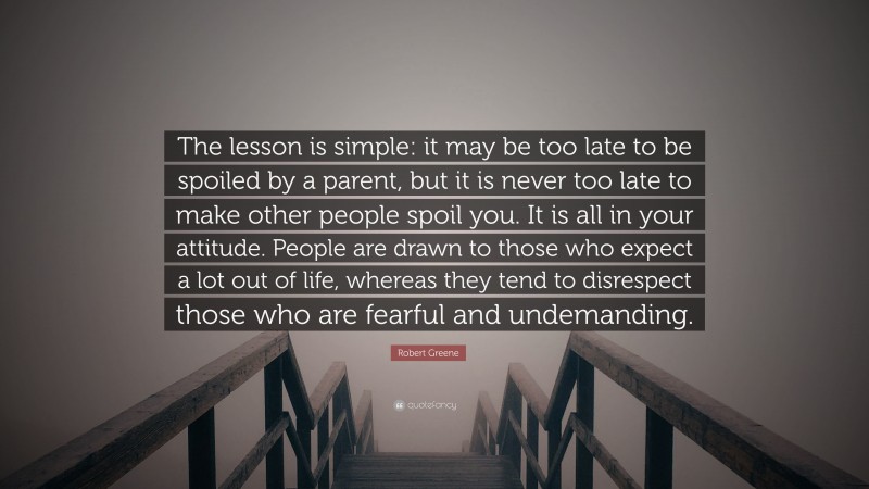 Robert Greene Quote: “The lesson is simple: it may be too late to be spoiled by a parent, but it is never too late to make other people spoil you. It is all in your attitude. People are drawn to those who expect a lot out of life, whereas they tend to disrespect those who are fearful and undemanding.”