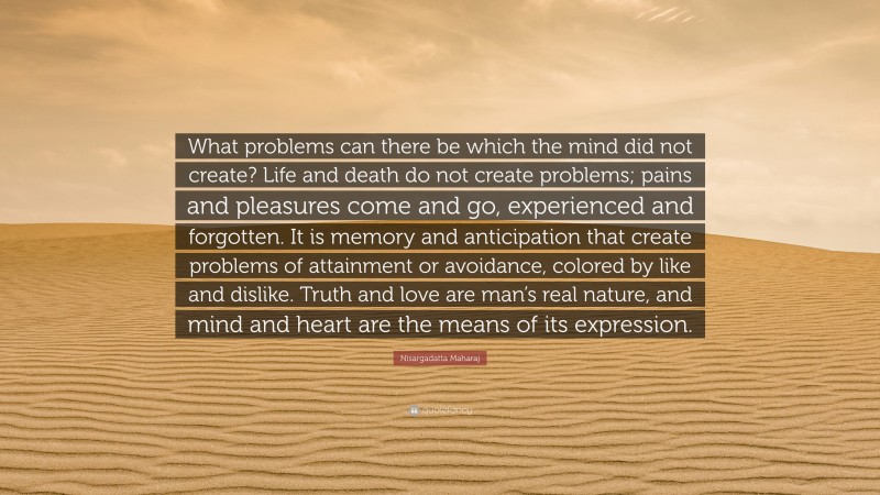 Nisargadatta Maharaj Quote: “What problems can there be which the mind did not create? Life and death do not create problems; pains and pleasures come and go, experienced and forgotten. It is memory and anticipation that create problems of attainment or avoidance, colored by like and dislike. Truth and love are man’s real nature, and mind and heart are the means of its expression.”