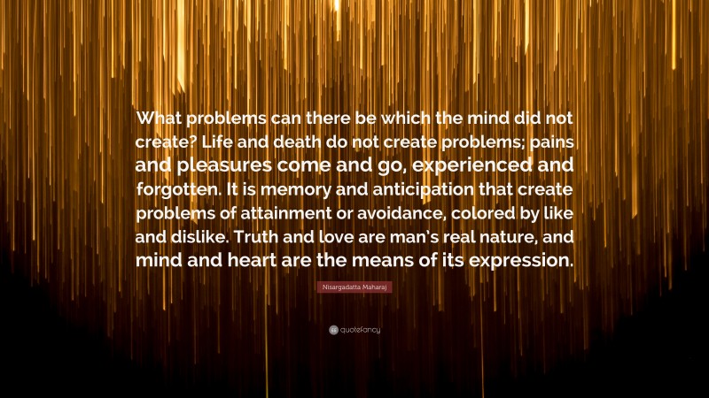 Nisargadatta Maharaj Quote: “What problems can there be which the mind did not create? Life and death do not create problems; pains and pleasures come and go, experienced and forgotten. It is memory and anticipation that create problems of attainment or avoidance, colored by like and dislike. Truth and love are man’s real nature, and mind and heart are the means of its expression.”