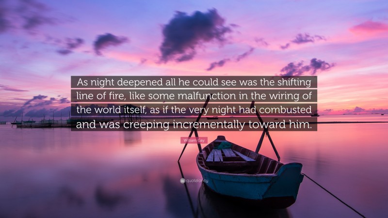 William Gay Quote: “As night deepened all he could see was the shifting line of fire, like some malfunction in the wiring of the world itself, as if the very night had combusted and was creeping incrementally toward him.”