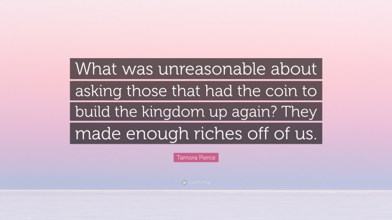 Tamora Pierce Quote: “What was unreasonable about asking those that had the coin to build the kingdom up again? They made enough riches off of us.”