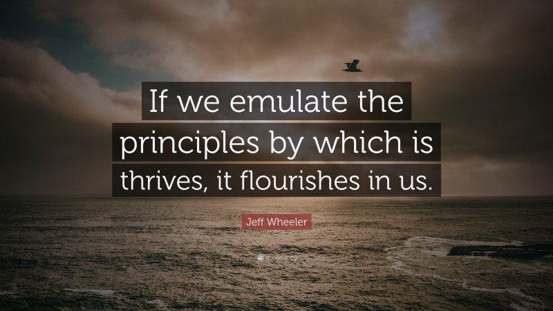 Jeff Wheeler Quote: “If we emulate the principles by which is thrives, it flourishes in us.”