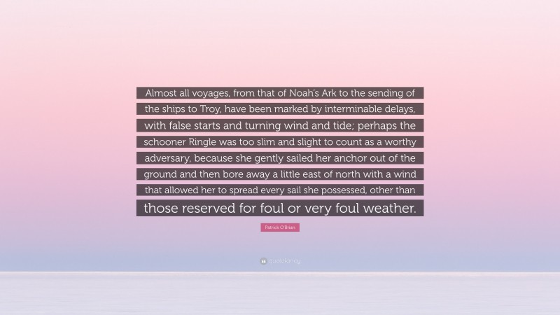 Patrick O'Brian Quote: “Almost all voyages, from that of Noah’s Ark to the sending of the ships to Troy, have been marked by interminable delays, with false starts and turning wind and tide; perhaps the schooner Ringle was too slim and slight to count as a worthy adversary, because she gently sailed her anchor out of the ground and then bore away a little east of north with a wind that allowed her to spread every sail she possessed, other than those reserved for foul or very foul weather.”