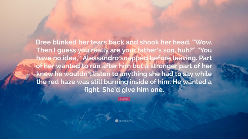 E. Jamie Quote: “Bree blinked her tears back and shook her head. “Wow. Then I guess you really are your father’s son, huh?” “You have no idea,” Alessandro snapped before leaving. Part of her wanted to run after him but a stronger part of her knew he wouldn’t listen to anything she had to say while the red haze was still burning inside of him. He wanted a fight. She’d give him one.”