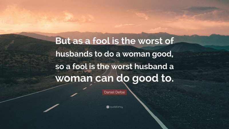 Daniel Defoe Quote: “But as a fool is the worst of husbands to do a woman good, so a fool is the worst husband a woman can do good to.”