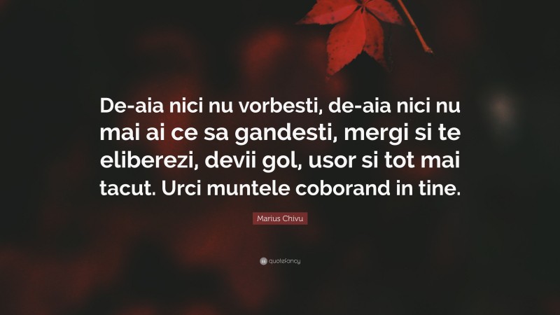 Marius Chivu Quote: “De-aia nici nu vorbesti, de-aia nici nu mai ai ce sa gandesti, mergi si te eliberezi, devii gol, usor si tot mai tacut. Urci muntele coborand in tine.”