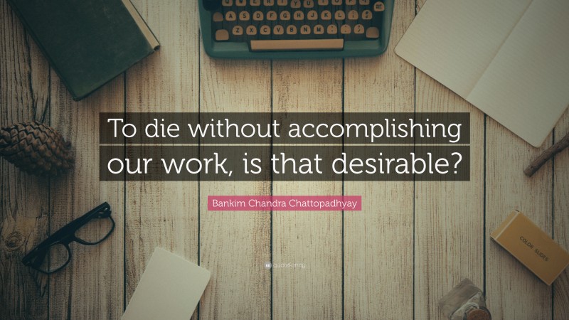 Bankim Chandra Chattopadhyay Quote: “To die without accomplishing our work, is that desirable?”