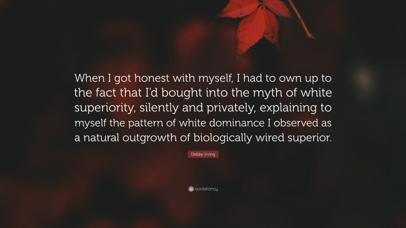 Debby Irving Quote: “When I got honest with myself, I had to own up to the fact that I’d bought into the myth of white superiority, silently and privately, explaining to myself the pattern of white dominance I observed as a natural outgrowth of biologically wired superior.”