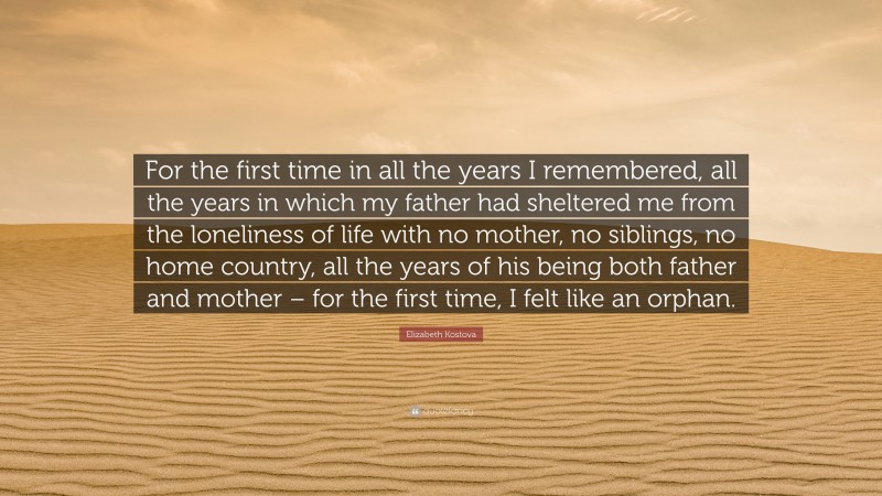 Elizabeth Kostova Quote: “For the first time in all the years I remembered, all the years in which my father had sheltered me from the loneliness of life with no mother, no siblings, no home country, all the years of his being both father and mother – for the first time, I felt like an orphan.”
