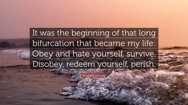 Elizabeth Kostova Quote: “It was the beginning of that long bifurcation that became my life: Obey and hate yourself, survive. Disobey, redeem yourself, perish.”