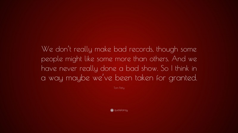 Tom Petty Quote: “We don’t really make bad records, though some people might like some more than others. And we have never really done a bad show. So I think in a way maybe we’ve been taken for granted.”
