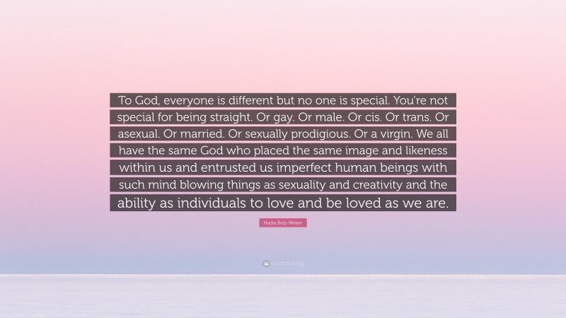 Nadia Bolz-Weber Quote: “To God, everyone is different but no one is special. You’re not special for being straight. Or gay. Or male. Or cis. Or trans. Or asexual. Or married. Or sexually prodigious. Or a virgin. We all have the same God who placed the same image and likeness within us and entrusted us imperfect human beings with such mind blowing things as sexuality and creativity and the ability as individuals to love and be loved as we are.”