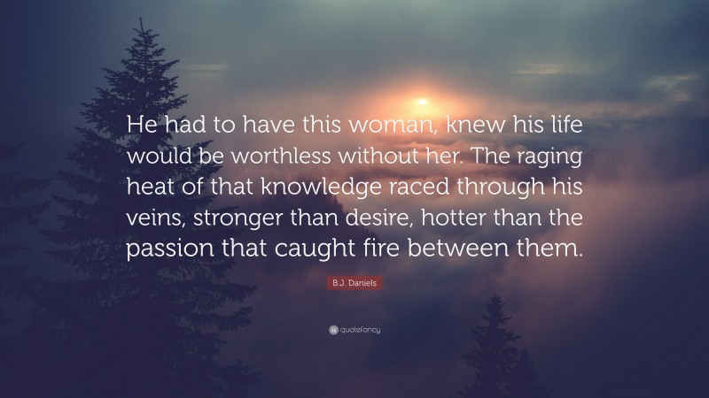 B.J. Daniels Quote: “He had to have this woman, knew his life would be worthless without her. The raging heat of that knowledge raced through his veins, stronger than desire, hotter than the passion that caught fire between them.”