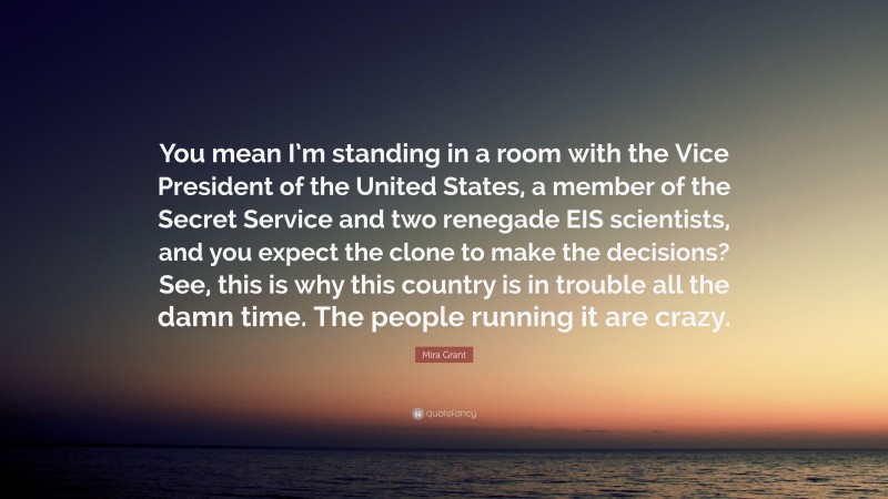 Mira Grant Quote: “You mean I’m standing in a room with the Vice President of the United States, a member of the Secret Service and two renegade EIS scientists, and you expect the clone to make the decisions? See, this is why this country is in trouble all the damn time. The people running it are crazy.”