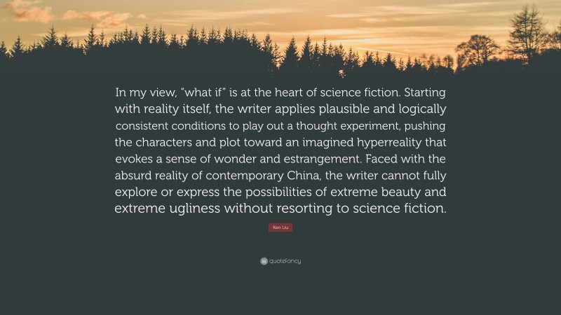 Ken Liu Quote: “In my view, “what if” is at the heart of science fiction. Starting with reality itself, the writer applies plausible and logically consistent conditions to play out a thought experiment, pushing the characters and plot toward an imagined hyperreality that evokes a sense of wonder and estrangement. Faced with the absurd reality of contemporary China, the writer cannot fully explore or express the possibilities of extreme beauty and extreme ugliness without resorting to science fiction.”