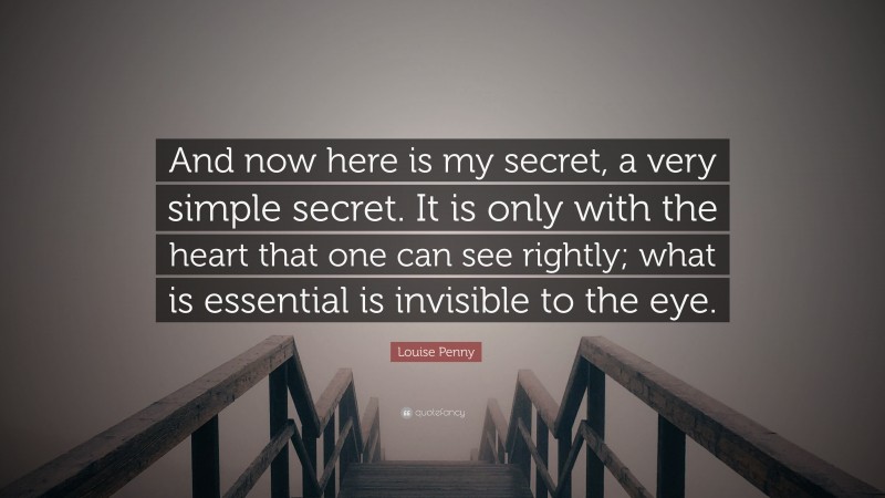 Louise Penny Quote: “And now here is my secret, a very simple secret. It is only with the heart that one can see rightly; what is essential is invisible to the eye.”