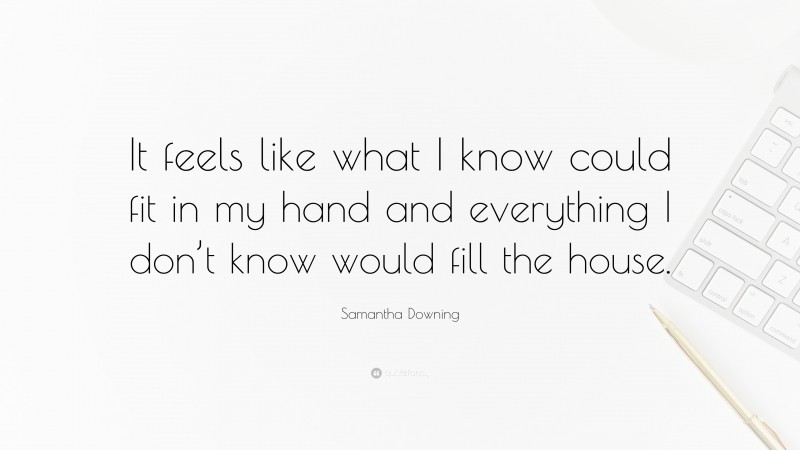 Samantha Downing Quote: “It feels like what I know could fit in my hand and everything I don’t know would fill the house.”