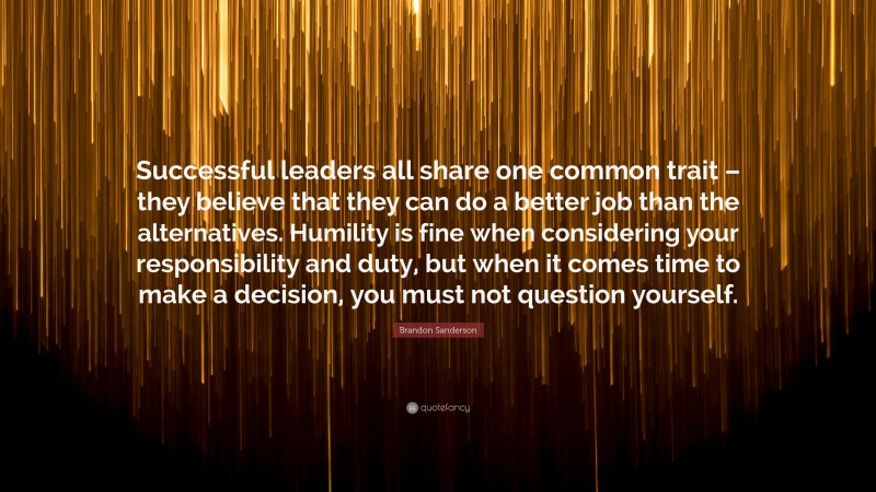 Brandon Sanderson Quote: “Successful leaders all share one common trait – they believe that they can do a better job than the alternatives. Humility is fine when considering your responsibility and duty, but when it comes time to make a decision, you must not question yourself.”