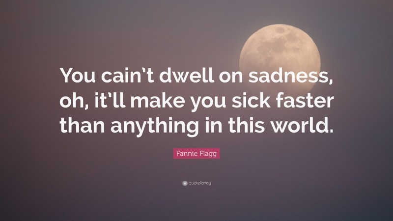 Fannie Flagg Quote: “You cain’t dwell on sadness, oh, it’ll make you sick faster than anything in this world.”